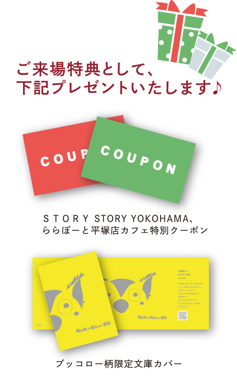 ご来場特典として下記をプレゼントいたします。①STORY STORY YOKOHAMA・有隣堂ららぽーと湘南平塚店のカフェで使える特別クーポン。②R.B.ブッコローデザインの限定文庫カラーカバー